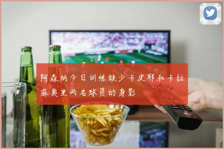 阿森纳今日训练缺少卡皮耶和卡拉菲奥里两名球员的身影