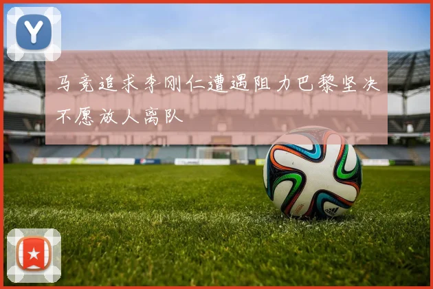 马竞追求李刚仁遭遇阻力巴黎坚决不愿放人离队