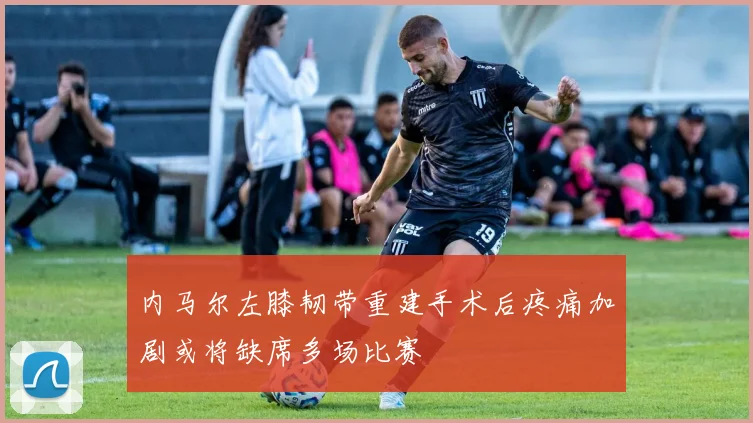 内马尔左膝韧带重建手术后疼痛加剧或将缺席多场比赛