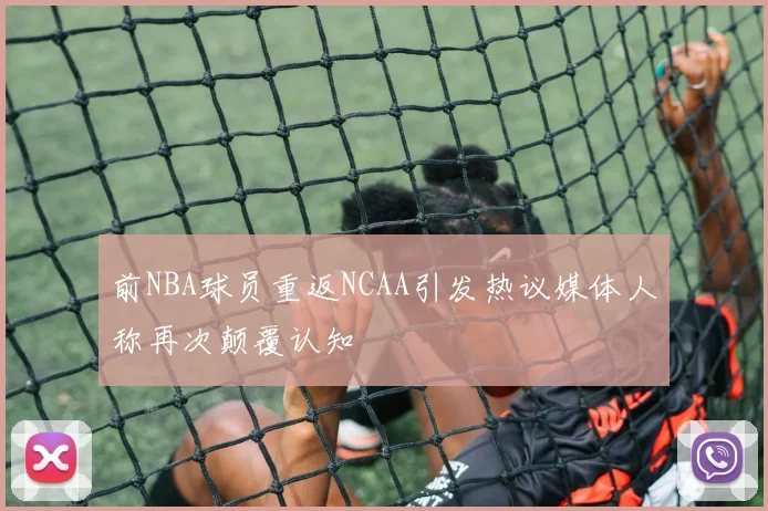 前NBA球员重返NCAA引发热议媒体人称再次颠覆认知