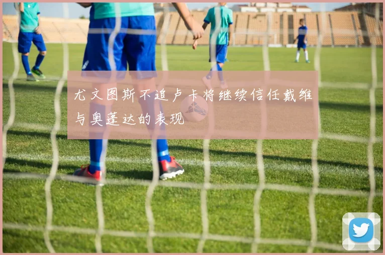 尤文图斯不追卢卡将继续信任戴维与奥蓬达的表现