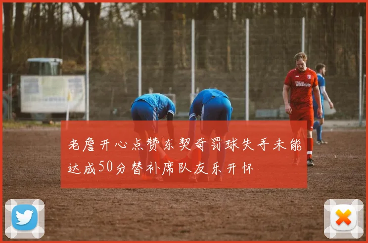 老詹开心点赞东契奇罚球失手未能达成50分替补席队友乐开怀