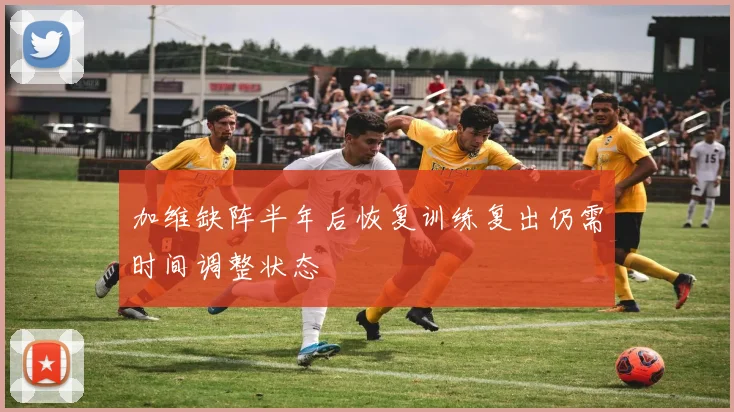 加维缺阵半年后恢复训练复出仍需时间调整状态