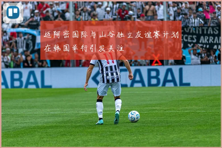 迈阿密国际与山谷独立友谊赛计划在韩国举行引发关注