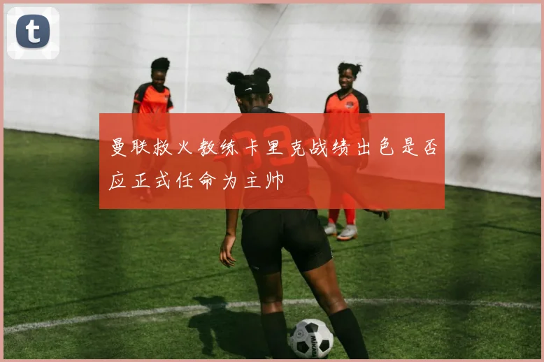 曼联救火教练卡里克战绩出色是否应正式任命为主帅