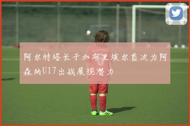 阿尔特塔长子加布里埃尔首次为阿森纳U17出战展现潜力