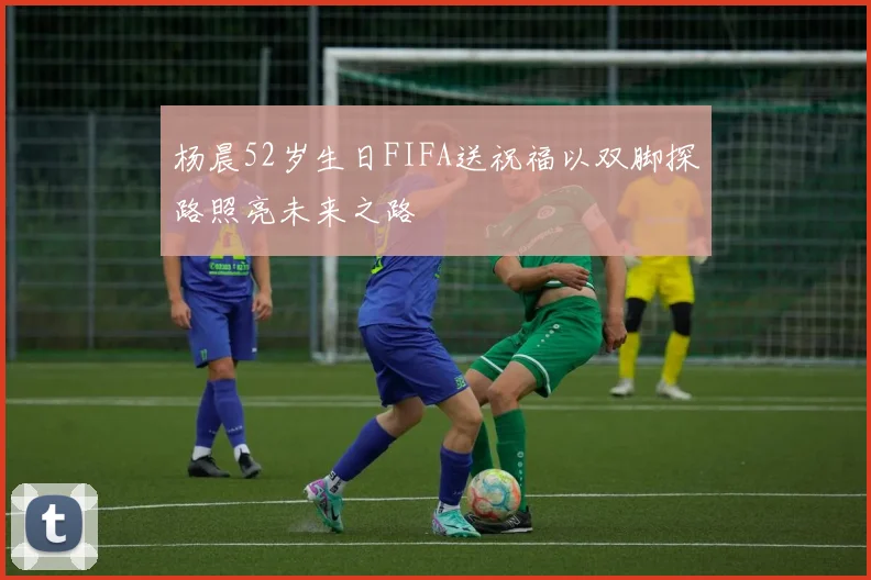 杨晨52岁生日FIFA送祝福以双脚探路照亮未来之路