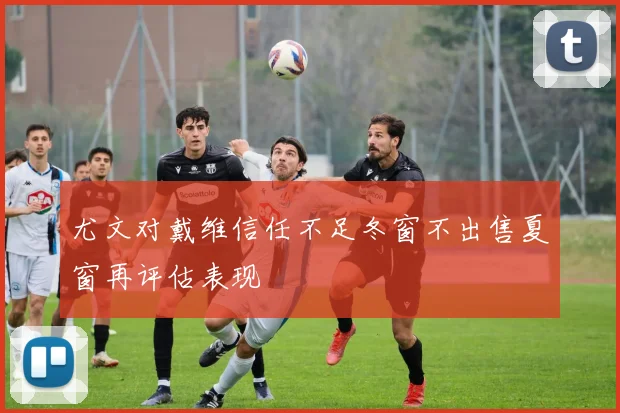 尤文对戴维信任不足冬窗不出售夏窗再评估表现