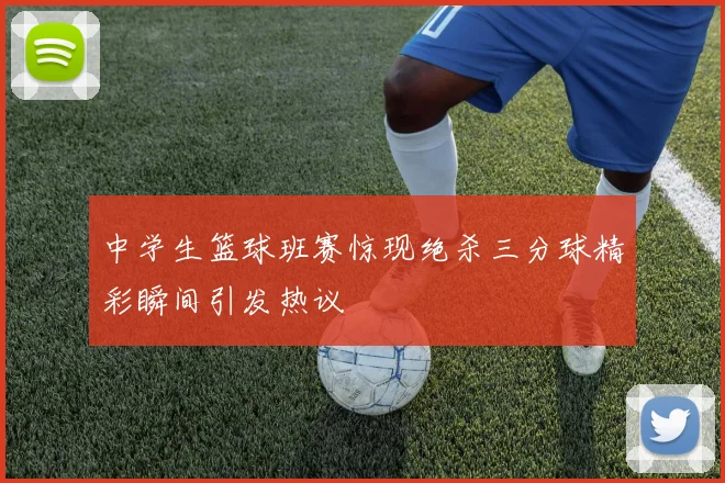 中学生篮球班赛惊现绝杀三分球精彩瞬间引发热议