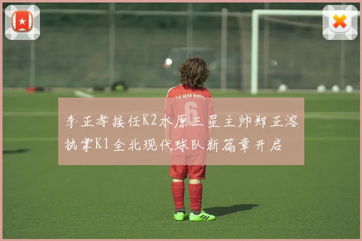 李正孝接任K2水原三星主帅郑正溶执掌K1全北现代球队新篇章开启