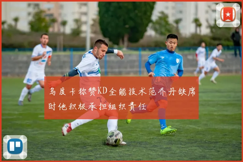 乌度卡称赞KD全能技术范乔丹缺席时他积极承担组织责任