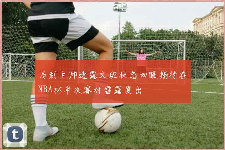 马刺主帅透露文班状态回暖期待在NBA杯半决赛对雷霆复出