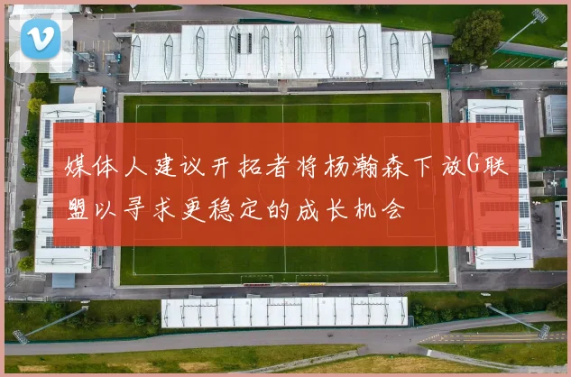 媒体人建议开拓者将杨瀚森下放G联盟以寻求更稳定的成长机会