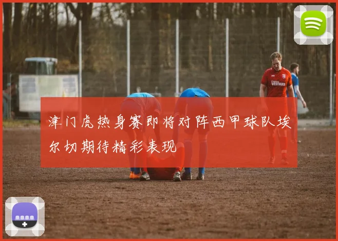 津门虎热身赛即将对阵西甲球队埃尔切期待精彩表现